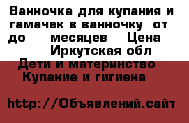 Ванночка для купания и гамачек в ванночку( от0 до 3-4 месяцев) › Цена ­ 600 - Иркутская обл. Дети и материнство » Купание и гигиена   